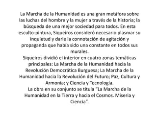 La Marcha de la Humanidad es una gran metáfora sobre
las luchas del hombre y la mujer a través de la historia; la
búsqueda de una mejor sociedad para todos. En esta
esculto-pintura, Siqueiros consideró necesario plasmar su
inquietud y darle la connotación de agitación y
propaganda que había sido una constante en todos sus
murales.
Siqueiros dividió el interior en cuatro zonas temáticas
principales: La Marcha de la Humanidad hacia la
Revolución Democrática Burguesa; La Marcha de la
Humanidad hacia la Revolución del Futuro; Paz, Cultura y
Armonía; y Ciencia y Tecnología.
La obra en su conjunto se titula “La Marcha de la
Humanidad en la Tierra y hacia el Cosmos. Miseria y
Ciencia”.
 