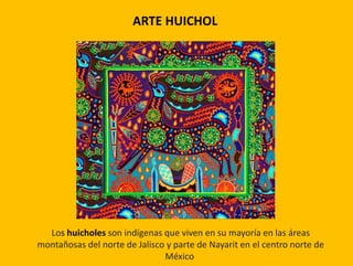 Los huicholes son indígenas que viven en su mayoría en las áreas
montañosas del norte de Jalisco y parte de Nayarit en el centro norte de
México
ARTE HUICHOL
 