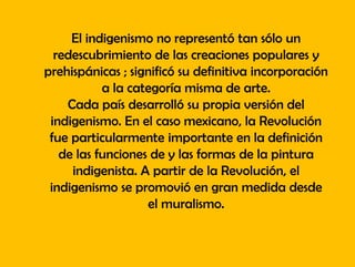 El indigenismo no representó tan sólo un
redescubrimiento de las creaciones populares y
prehispánicas ; significó su definitiva incorporación
a la categoría misma de arte.
Cada país desarrolló su propia versión del
indigenismo. En el caso mexicano, la Revolución
fue particularmente importante en la definición
de las funciones de y las formas de la pintura
indigenista. A partir de la Revolución, el
indigenismo se promovió en gran medida desde
el muralismo.
 