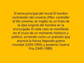 El tema principal del mural El hombre
controlador del universo (Man, controller
of the universe, en inglés) es un fruto de
la idea original del hombre en la
encrucijada. En este caso se manifiesta
en el cruce de un momento histórico y
político, sirviendo como un preludio que
anuncia la futura Segunda guerra
mundial (1939-1945) y posterior Guerra
Fría (1945-1989).
 