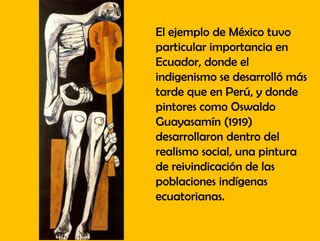 El ejemplo de México tuvo
particular importancia en
Ecuador, donde el
indigenismo se desarrolló más
tarde que en Perú, y donde
pintores como Oswaldo
Guayasamín (1919)
desarrollaron dentro del
realismo social, una pintura
de reivindicación de las
poblaciones indígenas
ecuatorianas.
 