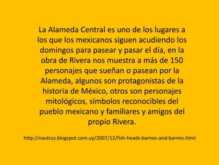 La Alameda Central es uno de los lugares a
los que los mexicanos siguen acudiendo los
domingos para pasear y pasar el día, en la
obra de Rivera nos muestra a más de 150
personajes que sueñan o pasean por la
Alameda, algunos son protagonistas de la
historia de México, otros son personajes
mitológicos, símbolos reconocibles del
pueblo mexicano y familiares y amigos del
propio Rivera.
http://nautrus.blogspot.com.uy/2007/12/fish-heads-barnes-and-barnes.html
 