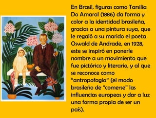 En Brasil, figuras como Tarsilia
Do Amaral (1886) da forma y
color a la identidad brasileña,
gracias a una pintura suya, que
le regaló a su marido el poeta
Oswald de Andrade, en 1928,
este se inspiró en ponerle
nombre a un movimiento que
fue pictórico y literario, y al que
se reconoce como
“antropofagia” (el modo
brasileño de “comerse” las
influencias europeas y dar a luz
una forma propia de ser un
país).
 
