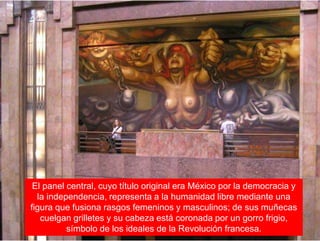 El panel central, cuyo título original era México por la democracia y
la independencia, representa a la humanidad libre mediante una
figura que fusiona rasgos femeninos y masculinos; de sus muñecas
cuelgan grilletes y su cabeza está coronada por un gorro frigio,
símbolo de los ideales de la Revolución francesa.
 