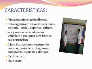 CARACTERÍSTICAS:
 Presenta información diversa.
 Está organizado en varias secciones:
editorial, social, deportes, cultura.
 apoyarse en la pared, en un
caballete o cualquier otra base de
sustentación
 Lleva ilustraciones: recortes de
revistas, periódicos, diagramas,
fotografías, esquemas, dibujos.
 Es dinámico.
 Bajo costo.
 