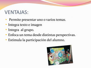 VENTAJAS:
• Permite presentar uno o varios temas.
• Integra texto e imagen
• Integra al grupo.
• Enfoca un tema desde distintas perspectivas.
• Estimula la participación del alumno.
 