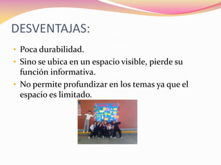 DESVENTAJAS:
• Poca durabilidad.
• Sino se ubica en un espacio visible, pierde su
función informativa.
• No permite profundizar en los temas ya que el
espacio es limitado.
 