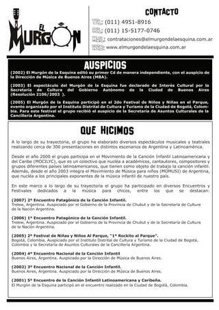 CONTACTO
                                                 (011) 4951-8916
                                                 (011) 15-5177-0746
                                                   contrataciones@elmurgondelaesquina.com.ar
                                                  www.elmurgondelaesquina.com.ar



                                      auspicios
(2002) El Murgón de la Esquina editó su primer Cd de manera independiente, con el auspicio de
la Dirección de Música de Buenos Aires (MBA).

(2003) El espectáculo del Murgón de la Esquina fue declarado de Interés Cultural por la
Secretaría de Cultura del Gobierno Autónomo de la Ciudad de Buenos Aires
(Resolución 2106/2003 ).                                                              .

(2005) El Murgón de la Esquina participó en el 2do Festival de Niños y Niñas en el Parque,
evento organizado por el Instituto Distrital de Cultura y Turismo de la Ciudad de Bogotá, Colom-
bia. Para este festival el grupo recibió el auspicio de la Secretaría de Asuntos Culturales de la
Cancillería Argentina.



                                    que hicimos
A lo largo de su trayectoria, el grupo ha elaborado diversos espectáculos musicales y teatrales
realizando cerca de 300 presentaciones en distintos escenarios de Argentina y Latinoamérica.

Desde el año 2000 el grupo participa en el Movimiento de la Canción Infantil Latinoamericana y
del Caribe (MOCILYC), que es un colectivo que nucléa a académicos, cantautores, compositores y
grupos diferentes países latinoamericanos, que tienen como objeto de trabajo la canción infantil.
Además, desde el año 2003 integra el Movimiento de Música para niños (MOMUSI) de Argentina,
que nucléa a los principales exponentes de la música infantil de nuestro país.

En este marco a lo largo de su trayectoria el grupo ha participado en diversos Encuentros y
Festivales dedicados a la música para chicos, entre los que se destacan:

(2007) 2º Encuentro Patagónico de la Canción Infantil.
Trelew, Argentina. Auspiciado por el Gobierno de la Provincia de Chubut y de la Secretaría de Cultura
de la Nación Argentina.

(2006) 1º Encuentro Patagónico de la Canción Infantil.
Trelew, Argentina. Auspiciado por el Gobierno de la Provincia de Chubut y de la Secretaría de Cultura
de la Nación Argentina.

(2005) 2º Festival de Niñas y Niños Al Parque, “1º Rockito al Parque”.
Bogotá, Colombia. Auspiciado por el Instituto Distrital de Cultura y Turismo de la Ciudad de Bogotá,
Colombia y la Secretaría de Asuntos Culturales de la Cancillería Argentina.

(2004) 4º Encuentro Nacional de la Canción Infantil
Buenos Aires, Argentina. Auspiciado por la Dirección de Música de Buenos Aires.

(2002) 3º Encuentro Nacional de la Canción Infantil.
Buenos Aires, Argentina. Auspiciado por la Dirección de Música de Buenos Aires.

(2001) 5º Encuentro de la Canción Infantil Latinoamericana y Caribeña.
El Murgón de la Esquina participó en el encuentro realizado en la Ciudad de Bogotá, Colombia.
 