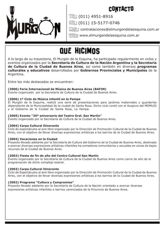 CONTACTO
                                                   (011) 4951-8916
                                                   (011) 15-5177-0746
                                                    contrataciones@elmurgondelaesquina.com.ar
                                                    www.elmurgondelaesquina.com.ar




                                     que hicimos
A lo largo de su trayectoria, El Murgón de la Esquina, ha participado regularmente en ciclos y
eventos organizados por la Secretaría de Cultura de la Nación Argentina y la Secretaría
de Cultura de la Ciudad de Buenos Aires, así como también en diversos programas
culturales y educativos desarrollados por Gobiernos Provinciales y Municipales de la
Argentina.                                                                                   .

Entre los más destacados se encuentran:

(2006) Feria Internacional de Música de Buenos Aires (BAFIM)
Evento organizado por la Secretaría de Cultura de la Ciudad de Buenos Aires.

(2006) 1º Ciclo de Música infantil en la Pampa
El Murgón de la Esquina, realizó una serie de presentaciones para jardines maternales y guarderías
dependiente de la Municipalidad de la ciudad de Santa Rosa. Dicho ciclo contó con el Auspicio del MOMUSI
y el Gobierno de la Ciudad de Santa Rosa, La Pampa.                                                    .

(2005) Evento “35º aniversario del Teatro Gral. San Martín”
Evento organizado por la Secretaría de Cultura de la Ciudad de Buenos Aires.

(2004) Carpa Cultural Itinerante
Ciclo de espectáculos al aire libre organizado por la Dirección de Promoción Cultural de la Ciudad de Buenos
Aires, con el objetivo de llevar diversas expresiones artísticas a los barrios de la Ciudad de Buenos Aires.

(2004) Vacaciones en la Ciudad
Proyecto llevado adelante por la Secretaría de Cultura del Gobierno de la Ciudad de Buenos Aires, destinado
a acercar diversas expresiones artísticas infantiles ha comedores comunitarios y escuelas en zonas de bajos
recursos de la Ciudad de Buenos Aires.

(2003) Fiesta de fin de año del Centro Cultural San Martín
Evento organizado por la Secretaría de Cultura de la Ciudad de Buenos Aires como cierre de año de la
programación de dicho complejo teatral.

(2003) Carpa Cultural Itinerante
Ciclo de Espectáculos al aire libre organizado por la Dirección de Promoción Cultural de la Ciudad de Buenos
Aires, con el objetivo de llevar diversas expresiones artísticas a los barrios de la Ciudad de Buenos Aires.

(2002) Programa “Cultura y Compromiso”
Proyecto llevado adelante por la Secretaría de Cultura de la Nación orientado a acercar diversas
expresiones artísticas infantiles a barrios carenciados de la Provincia de Buenos Aires.
 