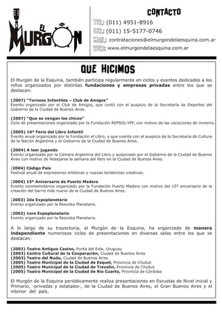 CONTACTO
                                                  (011) 4951-8916
                                                  (011) 15-5177-0746
                                                    contrataciones@elmurgondelaesquina.com.ar
                                                   www.elmurgondelaesquina.com.ar




                                     que hicimos
El Murgón de la Esquina, también participa regularmente en ciclos y eventos dedicados a los
niños organizados por distintas fundaciones y empresas privadas entre los que se
destacan:                                                                                 :

(2007) “Torneos Infantiles – Club de Amigos”
Evento organizado por el Club de Amigos, que contó con el auspicio de la Secretaría de Deportes del
Gobierno de la Ciudad de Buenos Aires.

(2007) “Que se vengan los chicos”
Ciclo de presentaciones organizado por la Fundación REPSOL-YPF, con motivo de las vacaciones de invierno.

(2005) 16º Feria del Libro Infantil
Evento anual organizado por la Fundación el Libro, y que cuenta con el auspicio de la Secretaría de Cultura
de la Nación Argentina y el Gobierno de la Ciudad de Buenos Aires.

(2004) A leer jugando
Evento organizado por la Cámara Argentina del Libro y auspiciado por el Gobierno de la Ciudad de Buenos
Aires con motivo de festejarse la semana del libro en la Ciudad de Buenos Aires.

(2004) Código País
Festival anual de expresiones artísticas y nuevas tendencias creativas.

(2004) 15º Aniversario de Puerto Madero
Evento conmemotarivo organizado por la Fundación Puerto Madero con motivo del 15º aniversario de la
creación del barrio más nuevo de la Ciudad de Buenos Aires.

(2003) 2da Expoplanetario
Evento organizado por la Resvista Planetario.

(2002) 1era Expoplanetario
Evento organizado por la Resvista Planetario.

A lo largo de su trayectoria, el Murgón de la Esquina, ha organizado de manera
independiente numerosos ciclos de presentaciones en diversas salas entre los que se
destacan:                                                                         :

(2002)   Teatro Antiguo Casino, Punta del Este, Uruguay
(2003)   Centro Cultural de la Cooperación, Ciudad de Buenos Aires
(2003)   Teatro del Nudo, Ciudad de Buenos Aires
(2005)   Teatro Municipal de la Ciudad de Esquel, Provincia de Chubut
(2005)   Teatro Municipal de la Ciudad de Trevelin, Provincia de Chubut
(2005)   Teatro Municipal de la Ciudad de Rio Cuarto, Provincia de Córdoba

El Murgón de la Esquina periódicamente realiza presentaciones en Escuelas de Nivel inicial y
Primario, -privadas y estatales-, de la Ciudad de Buenos Aires, el Gran Buenos Aires y el
interior del país.                                                                         .
 