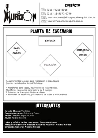 CONTACTO
                                           (011) 4951-8916
                                           (011) 15-5177-0746
                                            contrataciones@elmurgondelaesquina.com.ar
                                           www.elmurgondelaesquina.com.ar




                          planta de escenario
                                         BATERIA


        BAJO
          Y                                                         GUITARRA
       COROS                                                            Y
                                                                     COROS



                                        VOZ LIDER




 Requerimientos técnicos para realización el espectáculo
 (ambas modalidades Recital/Acústico):

 4 Micrófonos para voces, de preferencia inalámbricos.
 Micrófonos necesarios para batería de 5 cuerpos
 2 Entradas de línea para Guitarra y Bajo
 4 Monitores de escenario, para retorno de voces e instrumentos




                               integrantes
Natalia Chiesa: Voz Líder
Facundo Alvarez: Guitarra y Coros
Javier Cantón: Bajos y Coros
Javier Rubio: Batería

Letra y música de las canciones: Facundo Alvarez
Arreglos y dirección musical: Facundo Alvarez - Natalia Chiesa
Dirección General: Natalia Chiesa
 