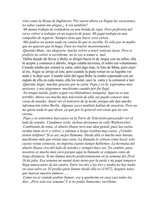 viste como la Reina de Inglaterra. Por suerte ahora ya llegan las vacaciones,
no sabes cuánto me alegra.¿ A vos también?
 Mi mamá trabaja de vendedora en una tienda de ropa. Pero preferiría mil
veces volver a trabajar en un negocio de jeans. Mi papá trabaja en una
compañía de seguros. Siempre tiene que hacer oras extras.
 Mis padres no tienen nada en contra de que te escriba. Es sólo por tu madre
que no quieren que lo haga. Para no traerle inconvenientes.
 Querido Matu , me alegraría mucho volver a tener noticias tuyas. Pero si
preferís no volver a escribirme, no lo voy a tomar a mal.
 Había dejado de llover y Boby se dirigió hacia lo de Angie con un sobre, ella
lo aceptó y comenzó a abrirlo, Angie estaba nerviosa, el sobre era voluminoso.
Cuando estaba por extraer la carta, salió algo más, la foto de Matu, pero cayó
al río, Angie se arrojo al este, pero cuando la pudo tomar no se lograba ver
nada y la dejó caer. Cuando salió del agua Boby la estaba esperando con un
zapato de ella en cada mano, ella los tomó, saco la carta y la comenzó a leer:
 Querida Angie, muchas gracias por tu carta. Pepo y yo la esperamos muy
ansiosos, y nos alegramos muchísimo cuando por fin llegó.
 No tengas miedo, podes seguir escribiéndonos tranquila. Aquí no es tan
terrible. Ahora veo mucha más televisión de allá, así puedo conocer más
cosas de ustedes. Suelo ver el noticiero de la tarde, porque ahí dan mucha
información sobre Berlín. Algunas veces también hablan de nosotros. Pero no
me gusta nada lo que dicen, ya que por lo general son cosas que no son
ciertas.
 Pepo y yo estuvimos hace poco en la Torre de Televisión para poder ver el
lado de ustedes. Y pudimos verlo, incluso divisamos la calle Wullenweber.
 Cambiando de tema, el abuelo Haase tuvo una idea genial, pues las cartas
tardan tanto en ir y volver, y además a larga resultan muy caras. ¿Ustedes
tienen teléfono? Si es así, mejor llámame. Desde allá es mucho más barato,
muchísimo más que enviar una carta. La llamada le cobran como local, solo
cuesta veinte centavos, no importa cuanto tiempo hablemos. La hermana del
abuelo Haase vive del lado de ustedes y siempre hace así. En cambio, para
nosotros es mucho más caro porque aquí la llamada se computa como de
larga distancia. Si me llamas hacelo preferentemente en la semana del 20 al
16 de julio. Esa semana mi mamá tiene turno por la tarde y mi papá tampoco
llega nunca antes de las cuatro. Entre las dos y las tres y media no hay nadie
en casa salvo yo. El prefijo para llamar desde allá es el 0372, después tenes
que marcar nuestro número......
 Como no sé cuándo podrás llamar, voy q quedarme en casa casi todos los
días. ¡Pero solo esa semana! Y si no podes llamarme, escribime.
 