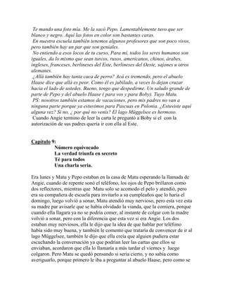 Te mando una foto mía. Me la sacó Pepo. Lamentablemente tuvo que ser
blanco y negro. Aquí las fotos en color son bastantes caras.
 En nuestra escuela también tenemos algunos profesores que son poco vivos,
pero también hay un par que son geniales.
 No entiendo a esos locos de tu curso, Para mí, todos los seres humanos son
iguales, da lo mismo que sean turcos, rusos, americanos, chinos, árabes,
ingleses, franceses, berlineses del Este, berlineses del Oeste, sajones u otros
alemanes.
 ¿Allá también hay tanta caca de perro? Acá es tremendo, pero el abuelo
Haase dice que allá es peor. Como él es jubilado, a veces lo dejan cruzar
hacia el lado de ustedes. Bueno, tengo que despedirme. Un saludo grande de
parte de Pepo y del abuelo Haase ( para vos y para Boby). Tuyo Matu.
 PS: nosotros también estamos de vacaciones, pero mis padres no van a
ninguna parte porque ya estuvimos para Pascuas en Polonia. ¿Estuviste aquí
alguna vez? Si no, ¿ por qué no venís? El lago Müggelsee es hermoso.
 Cuando Angie termino de leer la carta le preguntó a Boby si el con la
autorización de sus padres quería ir con ella al Este.


Capítulo 9:
          Número equivocado
          La verdad triunfa en secreto
          Té para todos
          Una charla seria.

Era lunes y Matu y Pepo estaban en la casa de Matu esperando la llamada de
Angie, cuando de repente sonó el teléfono, los ojos de Pepo brillaron como
dos reflectores, mientras que Matu solo se acomodo el pelo y atendió, pero
era su compañera de escuela para invitarlo a su cumpleaños que lo haría el
domingo, luego volvió a sonar, Matu atendió muy nervioso, pero esta vez esta
su madre par avisarle que se había olvidado la vianda, que la comiera, porque
cuando ella llagara ya no se podría comer, al instante de colgar con la madre
volvió a sonar, pero con la diferencia que esta vez si era Angie. Los dos
estaban muy nerviosos, ella le dijo que la idea de que hablar por teléfono
había sido muy buena, y también le comento que trataría de convencer de ir al
lago Müggelsee, también le dijo que ella creía que alguien pudiera estar
escuchando la conversación ya que podrían leer las cartas que ellos se
enviaban, acordaron que ella lo llamaría a más tardar el viernes y luego
colgaron. Pero Matu se quedó pensando si seria cierto, y no sabía como
averiguarlo, porque primero le iba a preguntar al abuelo Haase, pero como se
 