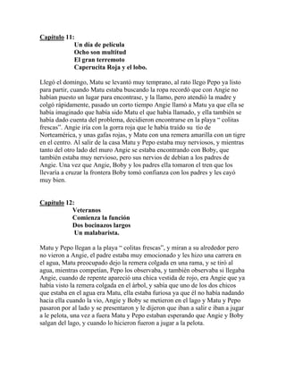 Capítulo 11:
            Un día de película
            Ocho son multitud
            El gran terremoto
            Caperucita Roja y el lobo.

Llegó el domingo, Matu se levantó muy temprano, al rato llego Pepo ya listo
para partir, cuando Matu estaba buscando la ropa recordó que con Angie no
habían puesto un lugar para encontrase, y la llamo, pero atendió la madre y
colgó rápidamente, pasado un corto tiempo Angie llamó a Matu ya que ella se
había imaginado que había sido Matu el que había llamado, y ella también se
había dado cuenta del problema, decidieron encontrarse en la playa “ colitas
frescas”. Angie iría con la gorra roja que le había traído su tío de
Norteamérica, y unas gafas rojas, y Matu con una remera amarilla con un tigre
en el centro. Al salir de la casa Matu y Pepo estaba muy nerviosos, y mientras
tanto del otro lado del muro Angie se estaba encontrando con Boby, que
también estaba muy nervioso, pero sus nervios de debían a los padres de
Angie. Una vez que Angie, Boby y los padres ella tomaron el tren que los
llevaría a cruzar la frontera Boby tomó confianza con los padres y les cayó
muy bien.


Capítulo 12:
           Veteranos
           Comienza la función
           Dos bocinazos largos
            Un malabarista.

Matu y Pepo llegan a la playa “ colitas frescas”, y miran a su alrededor pero
no vieron a Angie, el padre estaba muy emocionado y les hizo una carrera en
el agua, Matu preocupado dejo la remera colgada en una rama, y se tiró al
agua, mientras competían, Pepo los observaba, y también observaba si llegaba
Angie, cuando de repente apareció una chica vestida de rojo, era Angie que ya
había visto la remera colgada en el árbol, y sabía que uno de los dos chicos
que estaba en el agua era Matu, ella estaba furiosa ya que él no había nadando
hacia ella cuando la vio, Angie y Boby se metieron en el lago y Matu y Pepo
pasaron por al lado y se presentaron y le dijeron que iban a salir e iban a jugar
a le pelota, una vez a fuera Matu y Pepo estaban esperando que Angie y Boby
salgan del lago, y cuando lo hicieron fueron a jugar a la pelota.
 