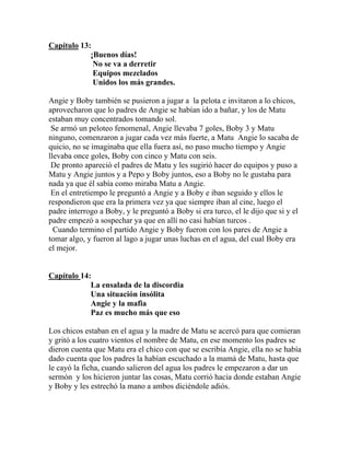 Capítulo 13:
            ¡Buenos días!
             No se va a derretir
             Equipos mezclados
             Unidos los más grandes.

Angie y Boby también se pusieron a jugar a la pelota e invitaron a lo chicos,
aprovecharon que lo padres de Angie se habían ido a bañar, y los de Matu
estaban muy concentrados tomando sol.
 Se armó un peloteo fenomenal, Angie llevaba 7 goles, Boby 3 y Matu
ninguno, comenzaron a jugar cada vez más fuerte, a Matu Angie lo sacaba de
quicio, no se imaginaba que ella fuera así, no paso mucho tiempo y Angie
llevaba once goles, Boby con cinco y Matu con seis.
 De pronto apareció el padres de Matu y les sugirió hacer do equipos y puso a
Matu y Angie juntos y a Pepo y Boby juntos, eso a Boby no le gustaba para
nada ya que él sabía como miraba Matu a Angie.
 En el entretiempo le preguntó a Angie y a Boby e iban seguido y ellos le
respondieron que era la primera vez ya que siempre iban al cine, luego el
padre interrogo a Boby, y le preguntó a Boby si era turco, el le dijo que si y el
padre empezó a sospechar ya que en allí no casi habían turcos .
  Cuando termino el partido Angie y Boby fueron con los pares de Angie a
tomar algo, y fueron al lago a jugar unas luchas en el agua, del cual Boby era
el mejor.


Capítulo 14:
            La ensalada de la discordia
            Una situación insólita
            Angie y la mafia
            Paz es mucho más que eso

Los chicos estaban en el agua y la madre de Matu se acercó para que comieran
y gritó a los cuatro vientos el nombre de Matu, en ese momento los padres se
dieron cuenta que Matu era el chico con que se escribía Angie, ella no se había
dado cuenta que los padres la habían escuchado a la mamá de Matu, hasta que
le cayó la ficha, cuando salieron del agua los padres le empezaron a dar un
sermón y los hicieron juntar las cosas, Matu corrió hacia donde estaban Angie
y Boby y les estrechó la mano a ambos diciéndole adiós.
 