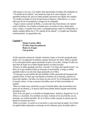Ella ingreso a la casa, si la madre salió apresuraba al trabajo ella trabajaba en
“ El mundo de las damas” una tienda de ropa de lo más elegante, no le
agradaba trabajar ahí, pero no había podido encontrar tan rápido otro empleo.
 En cambio en padre era jefe de personal en Seguros y Beneficios y a veces
tenia que llevar al aeropuerto a amigos de la compañía.
 Angie se puso a pensar en Boby, y se puso de muy buen humor, de repente
sonó el teléfono, era el padre avisando que a la noche no iba a llegar para
cenar, colgó y se quedo muy triste y amargada porque nadie la comprendía, la
madre siempre debía irse a “EL mundo de las damas” y el padre que llamaba
continuamente: no aguantaba más.


Capítulo 3:
           Matías Loerke, RDA
           El chico bajo las palmeras
           Rejas en el agua
           Una prueba.


Al día siguiente amaneció soleado, mientras Angie se levantó enseguida para
poder ver a su papá por la mañana, aunque fuera por un ratito, Matu se quedó
en la cama para poder seguir pensando un poco en su idea. Aunque la idea era
más bien de Pepo no lo había dejado dormir en toda la noche.
 Primero se había quedado una hora leyendo “Los hijos del capitán Grant”, un
libro en el que también había un mensaje en una botella, y luego se había
quedado todavía un rato más largo pensando en el libro.
  El mensaje en una botella del que hablaba el libro procedía del desaparecido
capitán Grant. El lord, que encontraba su botella con el mensaje, partiría en
busca del capitán y llevaba a los hijos de este con él. En su búsqueda recorrían
el mundo entero, vivían aventuras increíbles, pero al final encontraban al
capitán.
 Matu no estaba muy satisfecho ya que la botella había sido encontrada en la
panza de un tiburón, y él quería saber hasta dónde habría llegado una botella
arrojada al mar.
 Pero al fin era igual, si su botella no llegaba hasta América, llegaría tal vez al
África o a Australia. Eso también era lejos. Echaría al río una botella con un
mensaje, eso estaba decidido. No se lo diría a nadie, porque no quería que los
demás lo tomaran por loco.
 Matu se levantó , se sentó en el escritorio y sacó una hoja de papel. En el libro
el capitán había redactado su mensaje en tres idiomas, pues no podía saber a
 
