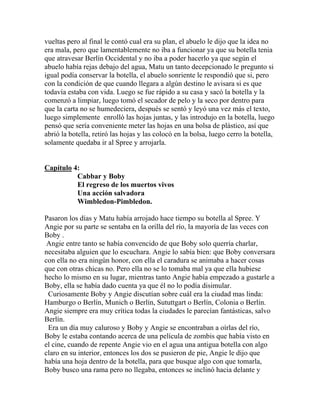 vueltas pero al final le contó cual era su plan, el abuelo le dijo que la idea no
era mala, pero que lamentablemente no iba a funcionar ya que su botella tenia
que atravesar Berlín Occidental y no iba a poder hacerlo ya que según el
abuelo había rejas debajo del agua, Matu un tanto decepcionado le pregunto si
igual podía conservar la botella, el abuelo sonriente le respondió que si, pero
con la condición de que cuando llegara a algún destino le avisara si es que
todavía estaba con vida. Luego se fue rápido a su casa y sacó la botella y la
comenzó a limpiar, luego tomó el secador de pelo y la seco por dentro para
que la carta no se humedeciera, después se sentó y leyó una vez más el texto,
luego simplemente enrolló las hojas juntas, y las introdujo en la botella, luego
pensó que sería conveniente meter las hojas en una bolsa de plástico, así que
abrió la botella, retiró las hojas y las colocó en la bolsa, luego cerro la botella,
solamente quedaba ir al Spree y arrojarla.


Capítulo 4:
          Cabbar y Boby
          El regreso de los muertos vivos
          Una acción salvadora
          Wimbledon-Pimbledon.

Pasaron los días y Matu había arrojado hace tiempo su botella al Spree. Y
Angie por su parte se sentaba en la orilla del río, la mayoría de las veces con
Boby .
 Angie entre tanto se había convencido de que Boby solo querría charlar,
necesitaba alguien que lo escuchara. Angie lo sabía bien: que Boby conversara
con ella no era ningún honor, con ella el caradura se animaba a hacer cosas
que con otras chicas no. Pero ella no se lo tomaba mal ya que ella hubiese
hecho lo mismo en su lugar, mientras tanto Angie había empezado a gustarle a
Boby, ella se había dado cuenta ya que él no lo podía disimular.
 Curiosamente Boby y Angie discutían sobre cuál era la ciudad mas linda:
Hamburgo o Berlín, Munich o Berlín, Sututtgart o Berlín, Colonia o Berlín.
Angie siempre era muy crítica todas la ciudades le parecían fantásticas, salvo
Berlín.
 Era un día muy caluroso y Boby y Angie se encontraban a oírlas del río,
Boby le estaba contando acerca de una película de zombis que había visto en
el cine, cuando de repente Angie vio en el agua una antigua botella con algo
claro en su interior, entonces los dos se pusieron de pie, Angie le dijo que
había una hoja dentro de la botella, para que busque algo con que tomarla,
Boby busco una rama pero no llegaba, entonces se inclinó hacia delante y
 