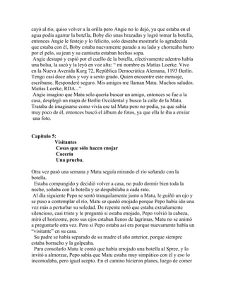cayó al río, quiso volver a la orilla pero Angie no lo dejó, ya que estaba en el
agua podía agarrar la botella, Boby dio unas brazadas y logró tomar la botella,
entonces Angie le festejo y lo felicito, solo deseaba mostrarle lo agradecida
que estaba con él, Boby estaba nuevamente parado a su lado y chorreaba barro
por el pelo, su jean y su camiseta estaban hechos sopa.
 Angie destapó y espió por el cuello de la botella, efectivamente adentro había
una bolsa, la sacó y la leyó en voz alta: “ mi nombre es Matías Loerke. Vivo
en la Nueva Avenida Kurg 72, República Democrática Alemana, 1193 Berlín.
Tengo casi doce años y voy a sexto grado. Quien encuentre este mensaje,
escríbame. Responderé seguro. Mis amigos me llaman Matu. Muchos saludos.
Matías Loerke, RDA...”
 Angie imagino que Matu solo quería buscar un amigo, entonces se fue a la
casa, desplegó un mapa de Berlín Occidental y busco la calle de la Matu.
Trataba de imaginarse como vivía ese tal Matu pero no podía, ya que sabía
muy poco de él, entonces buscó el álbum de fotos, ya que ella le iba a enviar
 una foto.


Capítulo 5:
          Visitantes
           Cosas que sólo hacen enojar
           Cacería
           Una prueba.

Otra vez pasó una semana y Matu seguía mirando el río soñando con la
botella.
 Estaba compungido y decidió volver a casa, no pudo dormir bien toda la
noche, soñaba con la botella y se despabilaba a cada rato.
 Al día siguiente Pepo se sentó tranquilamente junto a Matu, le guiñó un ojo y
se puso a contemplar el río, Matu se quedó enojado porque Pepo había ido una
vez más a perturbar su soledad. De repente notó que estaba extrañamente
silencioso, casi triste y le preguntó si estaba enojado, Pepo volvió la cabeza,
miró el horizonte, pero sus ojos estaban llenos de lagrimas, Matu no se animó
a preguntarle otra vez. Pero si Pepo estaba así era porque nuevamente había un
“visitante” en su casa.
 Su padre se había separado de su madre el año anterior, porque siempre
estaba borracho y la golpeaba.
 Para consolarlo Matu le contó que había arrojado una botella al Spree, y lo
invitó a almorzar, Pepo sabía que Matu estaba muy simpático con él y eso lo
incomodaba, pero igual acepto. En el camino hicieron planes, luego de comer
 