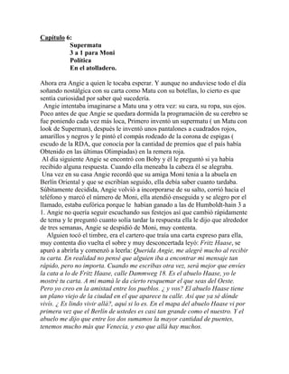 Capítulo 6:
          Supermatu
          3 a 1 para Moni
          Política
          En el atolladero.

Ahora era Angie a quien le tocaba esperar. Y aunque no anduviese todo el día
soñando nostálgica con su carta como Matu con su botellas, lo cierto es que
sentía curiosidad por saber qué sucedería.
  Angie intentaba imaginarse a Matu una y otra vez: su cara, su ropa, sus ojos.
Poco antes de que Angie se quedara dormida la programación de su cerebro se
fue poniendo cada vez más loca, Primero inventó un supermatu ( un Matu con
look de Superman), después le inventó unos pantalones a cuadrados rojos,
amarillos y negros y le pintó el compás rodeado de la corona de espigas (
escudo de la RDA, que conocía por la cantidad de premios que el país había
Obtenido en las últimas Olimpiadas) en la remera roja.
 Al día siguiente Angie se encontró con Boby y él le preguntó si ya había
recibido alguna respuesta. Cuando ella meneaba la cabeza él se alegraba.
 Una vez en su casa Angie recordó que su amiga Moni tenia a la abuela en
Berlín Oriental y que se escribían seguido, ella debía saber cuanto tardaba.
Súbitamente decidida, Angie volvió a incorporarse de su salto, corrió hacia el
teléfono y marcó el número de Moni, ella atendió enseguida y se alegro por el
llamado, estaba eufórica porque le habían ganado a las de Humboldt-hain 3 a
1. Angie no quería seguir escuchando sus festejos así que cambió rápidamente
de tema y le preguntó cuanto solía tardar la respuesta ella le dijo que alrededor
de tres semanas, Angie se despidió de Moni, muy contenta.
   Alguien tocó el timbre, era el cartero que traía una carta expreso para ella,
muy contenta dio vuelta el sobre y muy desconcertada leyó: Fritz Haase, se
apuró a abrirla y comenzó a leerla: Querida Angie, me alegré mucho al recibir
tu carta. En realidad no pensé que alguien iba a encontrar mi mensaje tan
rápido, pero no importa. Cuando me escribas otra vez, será mejor que envíes
la cata a lo de Fritz Haase, calle Dammweg 18. Es el abuelo Haase, yo le
mostré tu carta. A mi mamá le da cierto resquemar el que seas del Oeste.
Pero yo creo en la amistad entre los pueblos. ¿ y vos? El abuelo Haase tiene
un plano viejo de la ciudad en el que aparece tu calle. Así que ya sé dónde
vivís. ¿ Es lindo vivir allá?, aquí si lo es. En el mapa del abuelo Haase vi por
primera vez que el Berlín de ustedes es casi tan grande como el nuestro. Y el
abuelo me dijo que entre los dos sumamos la mayor cantidad de puentes,
tenemos mucho más que Venecia, y eso que allá hay muchos.
 
