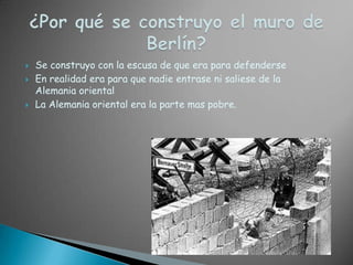 ¿Por qué se construyo el muro de Berlín?Se construyo con la escusa de que era para defenderseEn realidad era para que nadie entrase ni saliese de la Alemania orientalLa Alemania oriental era la parte mas pobre.
