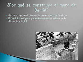 ¿Por qué se construyo el muro de Berlín?Se construyo con la escusa de que era para defenderseEn realidad era para que nadie entrase ni saliese de la Alemania oriental