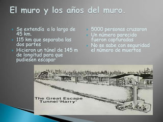 Se extendía  a lo largo de 45 km.115 km que separaba las dos partesHicieron un túnel de 145 m de longitud para que  pudiesen escapar5000 personas cruzaronUn número parecido fueron capturadasNo se sabe con seguridad el número de muertosEl muro y los años del muro.