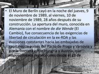 • El Muro de Berlín cayó en la noche del jueves, 9
de noviembre de 1989, al viernes, 10 de
noviembre de 1989, 28 años después de su
construcción. La apertura del muro, conocida en
Alemania con el nombre de die Wende (El
Cambio), fue consecuencia de las exigencias de
libertad de circulación en la ex-RDA y las
evasiones constantes hacia las embajadas de
capitales de países del Pacto de Praga y Varsovia y
por la frontera entre Hungría y Austria, que
impuso menos restricciones desde el 23 de
agosto.
 