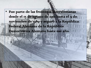 • Fue parte de las fronteras interalemanas
desde el 13 de agosto de 1961 hasta el 9 de
noviembre de 1989 y separó a la República
Federal Alemana de la República
Democrática Alemana hasta ese año.
 