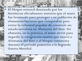 • El bloque oriental dominado por los
Soviéticos oficialmente sostenía que el muro
fue levantado para proteger a su población de
elementos fascistas que conspiraban para
evitar la voluntad popular de construir un
estado socialista en Alemania del Este. No
obstante, en la práctica, el muro sirvió para
impedir la emigración masiva que marcó a
Alemania del Este y al bloque comunista
durante el período posterior a la Segunda
Guerra Mundial.
 