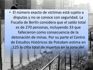 • El número exacto de víctimas está sujeto a
disputas y no se conoce con seguridad. La
Fiscalía de Berlín considera que el saldo total
es de 270 personas, incluyendo 33 que
fallecieron como consecuencia de la
detonación de minas. Por su parte el Centro
de Estudios Históricos de Potsdam estima en
125 la cifra total de muertos en la zona del
muro.
 