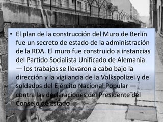 • El plan de la construcción del Muro de Berlín
fue un secreto de estado de la administración
de la RDA. El muro fue construido a instancias
del Partido Socialista Unificado de Alemania
— los trabajos se llevaron a cabo bajo la
dirección y la vigilancia de la Volkspolizei y de
soldados del Ejército Nacional Popular —
contra las declaraciones del Presidente del
Consejo de Estado
 