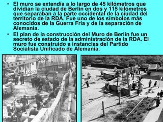 El muro se extendía a lo largo de 45 kilómetros que dividían la ciudad de Berlín en dos y 115 kilómetros que separaban a la parte occidental de la ciudad del territorio de la RDA. Fue uno de los símbolos más conocidos de la Guerra Fría y de la separación de Alemania.  El plan de la construcción del Muro de Berlín fue un secreto de estado de la administración de la RDA. El muro fue construido a instancias del Partido Socialista Unificado de Alemania. 