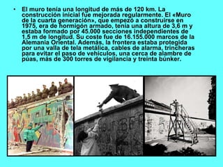 El muro tenía una longitud de más de 120 km. La construcción inicial fue mejorada regularmente. El «Muro de la cuarta generación», que empezó a construirse en 1975, era de hormigón armado, tenía una altura de 3,6 m y estaba formado por 45.000 secciones independientes de 1,5 m de longitud. Su coste fue de 16.155.000 marcos de la Alemania Oriental. Además, la frontera estaba protegida por una valla de tela metálica, cables de alarma, trincheras para evitar el paso de vehículos, una cerca de alambre de púas, más de 300 torres de vigilancia y treinta búnker. 