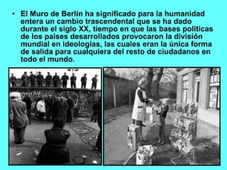 El Muro de Berlín ha significado para la humanidad entera un cambio trascendental que se ha dado durante el siglo XX, tiempo en que las bases políticas de los países desarrollados provocaron la división mundial en ideologías, las cuales eran la única forma de salida para cualquiera del resto de ciudadanos en todo el mundo.  