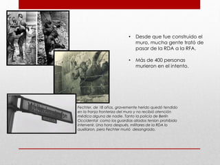 • Desde que fue construido el
muro, mucha gente trató de
pasar de la RDA a la RFA.
• Más de 400 personas
murieron en el intento.
Fechter, de 18 años, gravemente herido quedó tendido
en la franja fronteriza del muro y no recibió atención
médica alguna de nadie. Tanto la policía de Berlín
Occidental como los guardias aliados tenían prohibido
intervenir. Una hora después, militares de la RDA lo
auxiliaron, pero Fechter murió desangrado.
 
