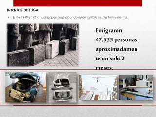 INTENTOS DE FUGA
• Entre 1949 y 1961 muchas personas abandonaron la RDA desde Berlín oriental.
Emigraron
47.533 personas
aproximadamen
te en solo 2
meses.
 