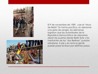 El 9 de noviembre de 1989, cae el “Muro
de Berlín” En forma pacífica, sin derramar
una gota de sangre, los alemanes
lograron que las autoridades de la
República Democrática de Alemania
abran las puertas desde Berlín Este y los
habitantes de las “dos Berlines” puedan
saludarse. A pie y en auto la gente
puede pasar el Muro por distintos pasos.
 