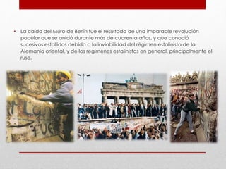 • La caída del Muro de Berlín fue el resultado de una imparable revolución
popular que se anidó durante más de cuarenta años, y que conoció
sucesivos estallidos debido a la inviabilidad del régimen estalinista de la
Alemania oriental, y de los regímenes estalinistas en general, principalmente el
ruso.
 