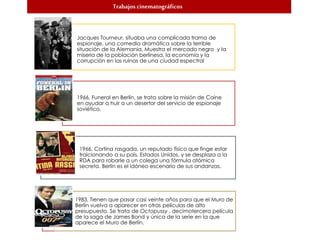 Trabajos cinematográficos
Jacques Tourneur, situaba una complicada trama de
espionaje, una comedia dramática sobre la terrible
situación de la Alemania. Muestra el mercado negro y la
miseria de la población berlinesa, la economía y la
corrupción en las ruinas de una ciudad espectral
1966, Funeral en Berlín, se trata sobre la misión de Caine
en ayudar a huir a un desertor del servicio de espionaje
soviético.
1966, Cortina rasgada, un reputado físico que finge estar
traicionando a su país, Estados Unidos, y se desplaza a la
RDA para robarle a un colega una fórmula atómica
secreta. Berlín es el idóneo escenario de sus andanzas.
1983, Tienen que pasar casi veinte años para que el Muro de
Berlín vuelva a aparecer en otras películas de alto
presupuesto. Se trata de Octopussy , decimotercera película
de la saga de James Bond y única de la serie en la que
aparece el Muro de Berlín.
 