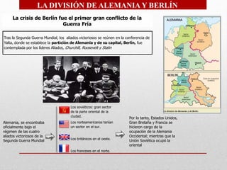 Los soviéticos: gran sector
de la parte oriental de la
ciudad.
Los norteamericanos tenían
un sector en el sur.
Los británicos en el oeste.
Los franceses en el norte.
Tras la Segunda Guerra Mundial, los aliados victoriosos se reúnen en la conferencia de
Yalta, donde se establece la partición de Alemania y de su capital, Berlín, fue
contemplada por los líderes Aliados, Churchill, Roosevelt y Stalin
La crisis de Berlín fue el primer gran conflicto de la
Guerra Fría
LA DIVISIÓN DE ALEMANIA Y BERLÍN
Alemania, se encontraba
oficialmente bajo el
régimen de las cuatro
aliados victoriosos de la
Segunda Guerra Mundial
Por lo tanto, Estados Unidos,
Gran Bretaña y Francia se
hicieron cargo de la
ocupación de la Alemania
Occidental; mientras que la
Unión Soviética ocupó la
oriental
 