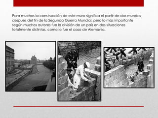 Para muchos la construcción de este muro significa el partir de dos mundos
después del fin de la Segunda Guerra Mundial, pero lo más importante
según muchos autores fue la división de un país en dos situaciones
totalmente distintas, como lo fue el caso de Alemania.
 