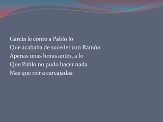 García le conto a Pablo lo
Que acababa de suceder con Ramón
Apenas unas horas antes, a lo
Que Pablo no pudo hacer nada
Mas que reír a carcajadas.
 