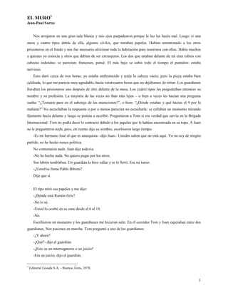 EL MURO1
Jean-Paul Sartre


      Nos arrojaron en una gran sala blanca y mis ojos parpadearon porque la luz les hacía mal. Luego vi una
mesa y cuatro tipos detrás de ella, algunos civiles, que miraban papeles. Habían amontonado a los otros
prisioneros en el fondo y nos fue necesario atravesar toda la habitación para reunirnos con ellos. Había muchos
a quienes yo conocía y otros que debían de ser extranjeros. Los dos que estaban delante de mí eran rubios con
cabezas redondas; se parecían; franceses, pensé. El más bajo se subía todo el tiempo el pantalón: estaba
nervioso.
      Esto duró cerca de tres horas; yo estaba embrutecido y tenía la cabeza vacío; pero la pieza estaba bien
caldeada, lo que me parecía muy agradable, hacía veinticuatro horas que no dejábamos de tiritar. Los guardianes
llevaban los prisioneros uno después de otro delante de la mesa. Los cuatro tipos les preguntaban entonces su
nombre y su profesión. La mayoría de las veces no iban más lejos – o bien a veces les hacían una pregunta
suelta: “¿Tomaste pare en el sabotaje de las municiones?”, o bien: “¿Dónde estabas y qué hacías el 9 por la
mañana?” No escuchaban la respuesta o por o menos parecían no escucharla: se callaban un momento mirando
fijamente hacia delante y luego se ponían a escribir. Preguntaron a Tom si era verdad que servía en la Brigada
Internacional: Tom no podía decir lo contrario debido a los papeles que le habían encontrado en su ropa. A Juan
no le preguntaron nada, pero, en cuanto dijo su nombre, escribieron largo tiempo.
      -Es mi hermano José el que es anarquista –dijo Juan-. Ustedes saben que no está aquí. Yo no soy de ningún
partido, no he hecho nunca política.
      No contestaron nada. Juan dijo todavía.
      -No he hecho nada. No quiero pagar por los otros.
      Sus labios temblaban. Un guardián le hizo callar y se lo llevó. Era mi turno:
      -¿Usted se llama Pablo Ibbieta?
      Dije que sí.


      El tipo miró sus papeles y me dijo:
      -¿Dónde está Ramón Gris?
      -No lo sé.
      -Usted lo ocultó en su casa desde el 6 al 19.
      -No.
      Escribieron un momento y los guardianes me hicieron salir. En el corredor Tom y Juan esperaban entre dos
guardianes. Nos pusimos en marcha. Tom preguntó a uno de los guardianes:
      -¿Y ahora?
      -¿Qué?- dijo el guardián.
      -¿Esto es un interrogatorio o un juicio?
      -Era un juicio, dijo el guardián.

1
    Editorial Losada S.A. - Buenos Aires, 1978.


                                                                                                             1
 