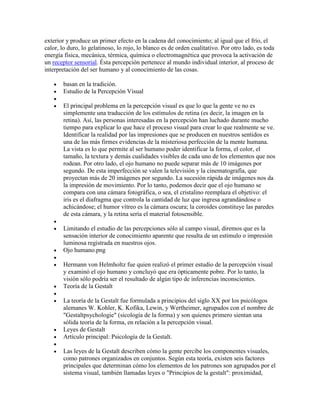 exterior y produce un primer efecto en la cadena del conocimiento; al igual que el frío, el
calor, lo duro, lo gelatinoso, lo rojo, lo blanco es de orden cualitativo. Por otro lado, es toda
energía física, mecánica, térmica, química o electromagnética que provoca la activación de
un receptor sensorial. Ésta percepción pertenece al mundo individual interior, al proceso de
interpretación del ser humano y al conocimiento de las cosas.

       basan en la tradición.
       Estudio de la Percepción Visual

       El principal problema en la percepción visual es que lo que la gente ve no es
       simplemente una traducción de los estímulos de retina (es decir, la imagen en la
       retina). Así, las personas interesadas en la percepción han luchado durante mucho
       tiempo para explicar lo que hace el proceso visual para crear lo que realmente se ve.
       Identificar la realidad por las impresiones que se producen en nuestros sentidos es
       una de las más firmes evidencias de la misteriosa perfección de la mente humana.
       La vista es lo que permite al ser humano poder identificar la forma, el color, el
       tamaño, la textura y demás cualidades visibles de cada uno de los elementos que nos
       rodean. Por otro lado, el ojo humano no puede separar más de 10 imágenes por
       segundo. De esta imperfección se valen la televisión y la cinematografía, que
       proyectan más de 20 imágenes por segundo. La sucesión rápida de imágenes nos da
       la impresión de movimiento. Por lo tanto, podemos decir que el ojo humano se
       compara con una cámara fotográfica, o sea, el cristalino reemplaza el objetivo: el
       iris es el diafragma que controla la cantidad de luz que ingresa agrandándose o
       achicándose; el humor vítreo es la cámara oscura; la coroides constituye las paredes
       de esta cámara, y la retina sería el material fotosensible.

       Limitando el estudio de las percepciones sólo al campo visual, diremos que es la
       sensación interior de conocimiento aparente que resulta de un estímulo o impresión
       luminosa registrada en nuestros ojos.
       Ojo humano.png

       Hermann von Helmholtz fue quien realizó el primer estudio de la percepción visual
       y examinó el ojo humano y concluyó que era ópticamente pobre. Por lo tanto, la
       visión sólo podría ser el resultado de algún tipo de inferencias inconscientes.
       Teoría de la Gestalt

       La teoría de la Gestalt fue formulada a principios del siglo XX por los psicólogos
       alemanes W. Kohler, K. Kofika, Lewin, y Wertheimer, agrupados con el nombre de
       "Gestaltpsychologie" (sicología de la forma) y son quienes primero sientan una
       sólida teoría de la forma, en relación a la percepción visual.
       Leyes de Gestalt
       Artículo principal: Psicología de la Gestalt.

       Las leyes de la Gestalt describen cómo la gente percibe los componentes visuales,
       como patrones organizados en conjuntos. Según esta teoría, existen seis factores
       principales que determinan cómo los elementos de los patrones son agrupados por el
       sistema visual, también llamadas leyes o "Principios de la gestalt": proximidad,
 