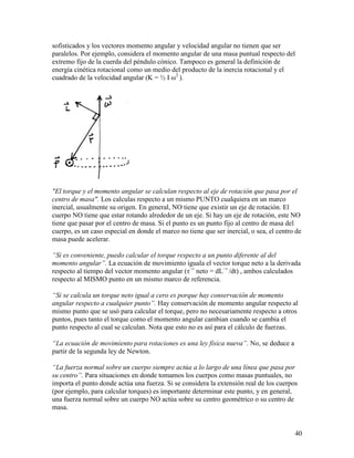40
sofisticados y los vectores momento angular y velocidad angular no tienen que ser
paralelos. Por ejemplo, considera el momento angular de una masa puntual respecto del
extremo fijo de la cuerda del péndulo cónico. Tampoco es general la definición de
energía cinética rotacional como un medio del producto de la inercia rotacional y el
cuadrado de la velocidad angular (K = ½ I ω2
).
"El torque y el momento angular se calculan respecto al eje de rotación que pasa por el
centro de masa". Los calculas respecto a un mismo PUNTO cualquiera en un marco
inercial, usualmente su origen. En general, NO tiene que existir un eje de rotación. El
cuerpo NO tiene que estar rotando alrededor de un eje. Si hay un eje de rotación, este NO
tiene que pasar por el centro de masa. Si el punto es un punto fijo al centro de masa del
cuerpo, es un caso especial en donde el marco no tiene que ser inercial, o sea, el centro de
masa puede acelerar.
“Si es conveniente, puedo calcular el torque respecto a un punto diferente al del
momento angular”. La ecuación de movimiento iguala el vector torque neto a la derivada
respecto al tiempo del vector momento angular (τ→
neto = dL→
/dt) , ambos calculados
respecto al MISMO punto en un mismo marco de referencia.
“Si se calcula un torque neto igual a cero es porque hay conservación de momento
angular respecto a cualquier punto”. Hay conservación de momento angular respecto al
mismo punto que se usó para calcular el torque, pero no necesariamente respecto a otros
puntos, pues tanto el torque como el momento angular cambian cuando se cambia el
punto respecto al cual se calculan. Nota que esto no es así para el cálculo de fuerzas.
“La ecuación de movimiento para rotaciones es una ley física nueva”. No, se deduce a
partir de la segunda ley de Newton.
“La fuerza normal sobre un cuerpo siempre actúa a lo largo de una línea que pasa por
su centro”. Para situaciones en donde tomamos los cuerpos como masas puntuales, no
importa el punto donde actúa una fuerza. Si se considera la extensión real de los cuerpos
(por ejemplo, para calcular torques) es importante determinar este punto, y en general,
una fuerza normal sobre un cuerpo NO actúa sobre su centro geométrico o su centro de
masa.
 