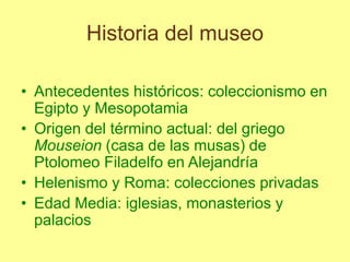 Historia del museo
• Antecedentes históricos: coleccionismo en
Egipto y Mesopotamia
• Origen del término actual: del griego
Mouseion (casa de las musas) de
Ptolomeo Filadelfo en Alejandría
• Helenismo y Roma: colecciones privadas
• Edad Media: iglesias, monasterios y
palacios
 