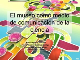 El museo como medio de comunicación de la ciencia Karina Aguilar Andrade Sonia Mayany Martínez Zamilpa Nahum Isidro Rojas Gómez  Gabriela Ruiz Gómez 
