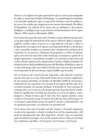 Sintaxis o el conjunto de reglas gramaticales que nos sirven para manipular
los signos y estructurar la lógica del lenguaje, en segundo lugar la Semántica 
o el contenido significativo que se ocupa de las relaciones entre las palabras y
las cosas y los sentidos que adquieren en un contexto determinado. Por último
la Pragmática o la relación de los signos con sus intérpretes y los aspectos
biológicos y sociológicos que se presentan en el funcionamiento de los signos
(Morris, 1994; citado en Hernández, 2003). 
En el museo la exposición como tal es el medio o emisor del mensaje que tiene
sus propias reglas de ordenamiento de los signos o Sintaxis (objetos, imágenes,
palabras, sonidos, colores, texturas etc.), especialmente en lo que se refiere a
la disposición estos signos en el espacio; esta disposición obedece a un discurso




                                                                                       «El museo como espacio de mediación: el lenguaje de la exposición museal»
y unos contenidos temáticos a comunicar que constituyen la semántica de la
exposición en este proceso y finalmente la pragmática se refiere al visitante
quien, al recorrer la exposición recibe el mensaje, lo interpreta a partir de su
propia experiencia y conocimiento, lo aplica a su situación actual con lo cual
se hace efectivo el proceso de comunicación. Cuando se habla en términos de
interpretación se da la posibilidad de pasar del Monólogo al Diálogo ya que no
se trata el mensaje como una verdad a develar, sino como un tema que puede
ser interpretado de diversas formas según el público que lo reciba.
Así, en el proceso de creación de una exposición, cada elemento constituye
una fracción que va a estar relacionada dentro de un contexto significativo
de una manera particular; en términos de Davallon (1986) la concepción y
realización de una exposición es la creación de un espacio sintético que al ser
recorrido transmite un mensaje mediante el desarrollo de una estrategia de
comunicación; en este proceso está siempre presente la producción de sentido,
donde la significación está dada por la puesta en escena de objetos, textos,
imágenes y demás recursos que le dan vida. Este espacio  sintético, toma
sentido en el momento en que el visitante descubre las claves del mensaje y lo
re-interpreta siguiendo las pautas de quién lo concibe; confrontándolos con
su experiencia personal y sus referentes en el mundo real. 
En la interacción entre el  mundo  real del visitante y el mundo  imaginario
creado en la exposición, es donde se realiza el acto de la comunicación, y del
grado de aproximación entre ellos depende lo «efectiva» que sea exposición
para transmitir los mensajes; este acto de comunicación se realiza a su vez bajo
tres condiciones específicas: (1) el espacio, (2) el tiempo y (3) el tema.


                 universitas humanística no.63 enero-junio de 2007 pp: 181-199   189
                               bogotá - colombia issn 0120-4807
 