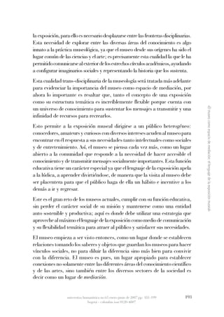 la exposición, para ello es necesario desplazarse entre las fronteras disciplinarias.
Esta necesidad de explorar entre las diversas áreas del conocimiento es algo
innato a la práctica museológica, ya que el museo desde sus orígenes ha sido el
lugar común de las ciencias y el arte; es precisamente esta cualidad la que le ha
permitido comunicarse al exterior de los estrechos círculos académicos, ayudando
a configurar imaginarios sociales y representando la historia que los sustenta.
Esta cualidad trans-disciplinaria de la museología será tratada más adelante
para evidenciar la importancia del museo como espacio de mediación, por
ahora lo importante es resaltar que, tanto el concepto de una exposición
como su estructura temática es increíblemente flexible porque cuenta con
un universo de conocimiento para sustentar los mensajes a transmitir y una




                                                                                        «El museo como espacio de mediación: el lenguaje de la exposición museal»
infinidad de recursos para recrearlos.
Esto permite a la exposición museal dirigirse a un público heterogéneo:
conocedores, amateurs y curiosos con diversos intereses acuden al museo para
encontrar en él respuesta a sus necesidades tanto intelectuales como sociales
y de entretenimiento. Así, el museo se piensa cada vez más, como un lugar
abierto a la comunidad que responde a la necesidad de hacer accesible el
conocimiento y de transmitir mensajes socialmente importantes. Esta función
educativa tiene un carácter especial ya que el lenguaje de la exposición apela
a la lúdica, a aprender divirtiéndose, de manera que la visita al museo debe
ser placentera para que el público haga de ella un hábito e incentive a los
demás a ir y regresar.
Este es el gran reto de los museos actuales, cumplir con su función educativa,
sin perder el carácter social de su misión y mantenerse como una entidad
auto sostenible y productiva; aquí es donde debe utilizar una estrategia que
aproveche al máximo el lenguaje de la exposición como medio de comunicación
y su flexibilidad temática para atraer al público y satisfacer sus necesidades.
El museo empieza a ser visto entonces, como un lugar donde se establecen
relaciones tomando los saberes y objetos que guardan los museos para hacer
vínculos sociales, no para diluir la diferencia sino más bien para convivir
con la diferencia. El museo es pues, un lugar apropiado para establecer
conexiones no solamente entre las diferentes áreas del conocimiento científico
y de las artes, sino también entre los diversos sectores de la sociedad es
decir como un lugar de mediación.


                  universitas humanística no.63 enero-junio de 2007 pp: 181-199   193
                                bogotá - colombia issn 0120-4807
 