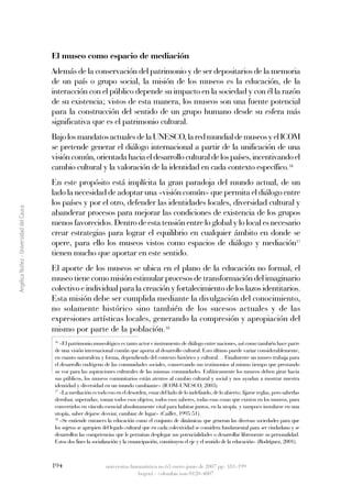 El museo como espacio de mediación
                                         Además de la conservación del patrimonio y de ser depositarios de la memoria
                                         de un país o grupo social, la misión de los museos es la educación, de la
                                         interacción con el público depende su impacto en la sociedad y con él la razón
                                         de su existencia; vistos de esta manera, los museos son una fuente potencial
                                         para la construcción del sentido de un grupo humano desde su esfera más
                                         significativa que es el patrimonio cultural.
                                         Bajo los mandatos actuales de la UNESCO, la red mundial de museos y el ICOM
                                         se pretende generar el diálogo internacional a partir de la unificación de una
                                         visión común, orientada hacia el desarrollo cultural de los países, incentivando el
                                         cambio cultural y la valoración de la identidad en cada contexto específico.16
                                         En este propósito está implícita la gran paradoja del mundo actual, de un
                                         lado la necesidad de adoptar una «visión común» que permita el diálogo entre
                                         los países y por el otro, defender las identidades locales, diversidad cultural y
Angélica Núñez - Universidad del Cauca




                                         abanderar procesos para mejorar las condiciones de existencia de los grupos
                                         menos favorecidos. Dentro de esta tensión entre lo global y lo local es necesario
                                         crear estrategias para lograr el equilibrio en cualquier ámbito en donde se
                                         opere, para ello los museos vistos como espacios de diálogo y mediación17
                                         tienen mucho que aportar en este sentido.
                                         El aporte de los museos se ubica en el plano de la educación no formal, el
                                         museo tiene como misión estimular procesos de transformación del imaginario
                                         colectivo e individual para la creación y fortalecimiento de los lazos identitarios.
                                         Esta misión debe ser cumplida mediante la divulgación del conocimiento,
                                         no solamente histórico sino también de los sucesos actuales y de las
                                         expresiones artísticas locales, generando la compresión y apropiación del
                                         mismo por parte de la población.18
                                          16
                                             «El patrimonio museológico es tanto actor e instrumento de diálogo entre naciones, así como también hace parte
                                          de una visión internacional común que aporta al desarrollo cultural. Esto último puede variar considerablemente,
                                          en cuanto naturaleza y forma, dependiendo del contexto histórico y cultural… Finalmente un museo trabaja para
                                          el desarrollo endógeno de las comunidades sociales, conservando sus testimonios al mismo tiempo que prestando
                                          su voz para las aspiraciones culturales de las mismas comunidades. Enfáticamente los museos deben girar hacia
                                          sus públicos, los museos comunitarios están atentos al cambio cultural y social y nos ayudan a mostrar nuestra
                                          identidad y diversidad en un mundo cambiante» (ICOM-UNESCO, 2003).
                                          17
                                             «La mediación es todo eso en el desorden, estar del lado de lo indefinido, de lo abierto; fijarse reglas, pero saberlas
                                          derribar, superarlas; tomar todos esos objetos, todos esos saberes, todas esas cosas que existen en los museos, para
                                          convertirlos en vínculo esencial absolutamente vital para habitar juntos, en la utopía. y tampoco instalarse en una
                                          utopía, saber dejarse desviar, cambiar de lugar» (Caillet, 1995:51).
                                          18
                                             «Se entiende entonces la educación como el conjunto de dinámicas que generan las diversas sociedades para que
                                          los sujetos se apropien del legado cultural que en cada colectividad se considera fundamental para ser ciudadano y se
                                          desarrollen las competencias que le permitan desplegar sus potencialidades o desarrollar libremente su personalidad.
                                          Estos dos fines la socialización y la emancipación, constituyen el eje y el sentido de la educación» (Rodríguez, 2001).



                                         194                       universitas humanística no.63 enero-junio de 2007 pp: 181-199
                                                                                 bogotá - colombia issn 0120-4807
 